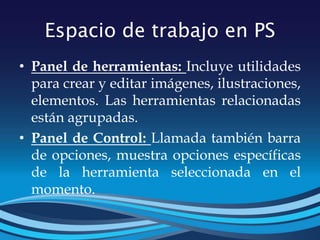 Espacio de trabajo en PS
• Panel de herramientas: Incluye utilidades
para crear y editar imágenes, ilustraciones,
elementos. Las herramientas relacionadas
están agrupadas.
• Panel de Control: Llamada también barra
de opciones, muestra opciones específicas
de la herramienta seleccionada en el
momento.
 