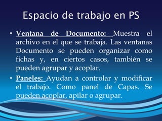 Espacio de trabajo en PS
• Ventana de Documento: Muestra el
archivo en el que se trabaja. Las ventanas
Documento se pueden organizar como
fichas y, en ciertos casos, también se
pueden agrupar y acoplar.
• Paneles: Ayudan a controlar y modificar
el trabajo. Como panel de Capas. Se
pueden acoplar, apilar o agrupar.
 