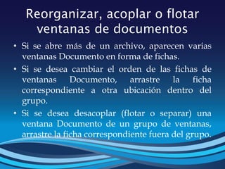 Reorganizar, acoplar o flotar
ventanas de documentos
• Si se abre más de un archivo, aparecen varias
ventanas Documento en forma de fichas.
• Si se desea cambiar el orden de las fichas de
ventanas Documento, arrastre la ficha
correspondiente a otra ubicación dentro del
grupo.
• Si se desea desacoplar (flotar o separar) una
ventana Documento de un grupo de ventanas,
arrastre la ficha correspondiente fuera del grupo.
 