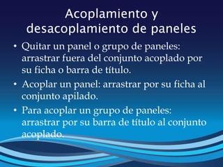 Acoplamiento y
desacoplamiento de paneles
• Quitar un panel o grupo de paneles:
arrastrar fuera del conjunto acoplado por
su ficha o barra de título.
• Acoplar un panel: arrastrar por su ficha al
conjunto apilado.
• Para acoplar un grupo de paneles:
arrastrar por su barra de título al conjunto
acoplado.
 