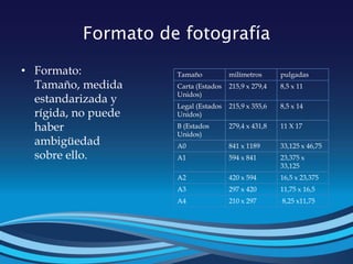 Formato de fotografía
• Formato:
Tamaño, medida
estandarizada y
rígida, no puede
haber
ambigüedad
sobre ello.
Tamaño milímetros pulgadas
Carta (Estados
Unidos)
215,9 x 279,4 8,5 x 11
Legal (Estados
Unidos)
215,9 x 355,6 8,5 x 14
B (Estados
Unidos)
279,4 x 431,8 11 X 17
A0 841 x 1189 33,125 x 46,75
A1 594 x 841 23,375 x
33,125
A2 420 x 594 16,5 x 23,375
A3 297 x 420 11,75 x 16,5
A4 210 x 297 8,25 x11,75
 