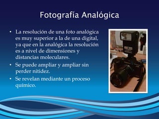 Fotografía Analógica
• La resolución de una foto analógica
es muy superior a la de una digital,
ya que en la analógica la resolución
es a nivel de dimensiones y
distancias moleculares.
• Se puede ampliar y ampliar sin
perder nitidez.
• Se revelan mediante un proceso
químico.
 