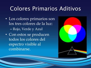 Colores Primarios Aditivos
• Los colores primarios son
los tres colores de la luz:
– Rojo, Verde y Azul
• Con estos se producen
todos los colores del
espectro visible al
combinarse.
 