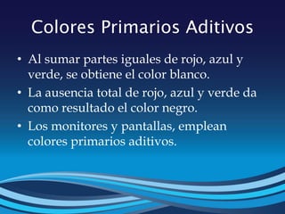 Colores Primarios Aditivos
• Al sumar partes iguales de rojo, azul y
verde, se obtiene el color blanco.
• La ausencia total de rojo, azul y verde da
como resultado el color negro.
• Los monitores y pantallas, emplean
colores primarios aditivos.
 