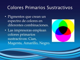 Colores Primarios Sustractivos
• Pigmentos que crean un
espectro de colores en
diferentes combinaciones.
• Las impresoras emplean
colores primarios
sustractivos: Cian,
Magenta, Amarillo, Negro.
 