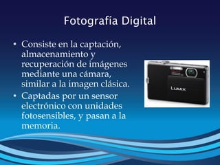 Fotografía Digital
• Consiste en la captación,
almacenamiento y
recuperación de imágenes
mediante una cámara,
similar a la imagen clásica.
• Captadas por un sensor
electrónico con unidades
fotosensibles, y pasan a la
memoria.
 
