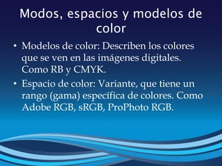 Modos, espacios y modelos de
color
• Modelos de color: Describen los colores
que se ven en las imágenes digitales.
Como RB y CMYK.
• Espacio de color: Variante, que tiene un
rango (gama) específica de colores. Como
Adobe RGB, sRGB, ProPhoto RGB.
 