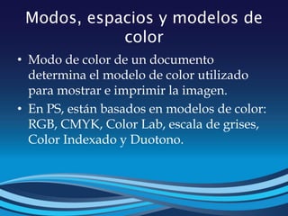 Modos, espacios y modelos de
color
• Modo de color de un documento
determina el modelo de color utilizado
para mostrar e imprimir la imagen.
• En PS, están basados en modelos de color:
RGB, CMYK, Color Lab, escala de grises,
Color Indexado y Duotono.
 