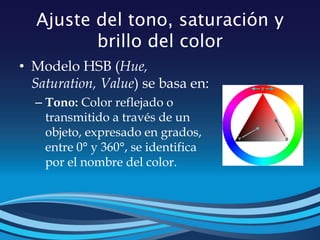Ajuste del tono, saturación y
brillo del color
• Modelo HSB (Hue,
Saturation, Value) se basa en:
– Tono: Color reflejado o
transmitido a través de un
objeto, expresado en grados,
entre 0° y 360°, se identifica
por el nombre del color.
 