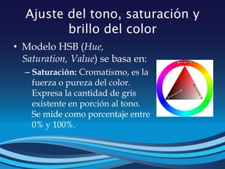 Ajuste del tono, saturación y
brillo del color
• Modelo HSB (Hue,
Saturation, Value) se basa en:
– Saturación: Cromatismo, es la
fuerza o pureza del color.
Expresa la cantidad de gris
existente en porción al tono.
Se mide como porcentaje entre
0% y 100%.
 