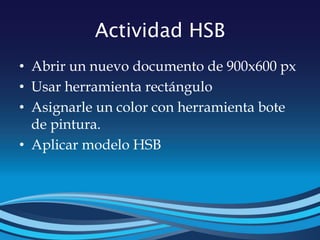 Actividad HSB
• Abrir un nuevo documento de 900x600 px
• Usar herramienta rectángulo
• Asignarle un color con herramienta bote
de pintura.
• Aplicar modelo HSB
 