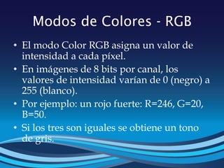 Modos de Colores - RGB
• El modo Color RGB asigna un valor de
intensidad a cada píxel.
• En imágenes de 8 bits por canal, los
valores de intensidad varían de 0 (negro) a
255 (blanco).
• Por ejemplo: un rojo fuerte: R=246, G=20,
B=50.
• Si los tres son iguales se obtiene un tono
de gris.
 