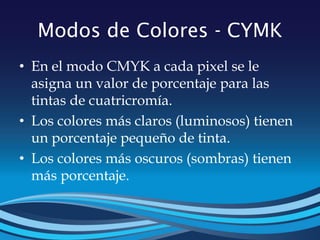 Modos de Colores - CYMK
• En el modo CMYK a cada pixel se le
asigna un valor de porcentaje para las
tintas de cuatricromía.
• Los colores más claros (luminosos) tienen
un porcentaje pequeño de tinta.
• Los colores más oscuros (sombras) tienen
más porcentaje.
 