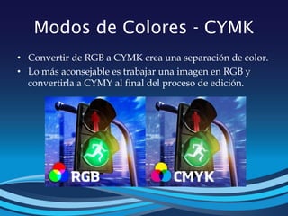 Modos de Colores - CYMK
• Convertir de RGB a CYMK crea una separación de color.
• Lo más aconsejable es trabajar una imagen en RGB y
convertirla a CYMY al final del proceso de edición.
 