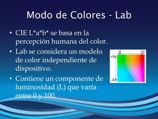 Modo de Colores - Lab
• CIE L*a*b* se basa en la
percepción humana del color.
• Lab se considera un modelo
de color independiente de
dispositivo.
• Contiene un componente de
luminosidad (L) que varía
entre 0 y 100.
 