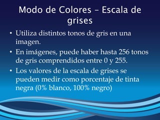 Modo de Colores – Escala de
grises
• Utiliza distintos tonos de gris en una
imagen.
• En imágenes, puede haber hasta 256 tonos
de gris comprendidos entre 0 y 255.
• Los valores de la escala de grises se
pueden medir como porcentaje de tinta
negra (0% blanco, 100% negro)
 