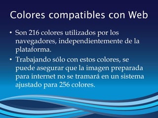 Colores compatibles con Web
• Son 216 colores utilizados por los
navegadores, independientemente de la
plataforma.
• Trabajando sólo con estos colores, se
puede asegurar que la imagen preparada
para internet no se tramará en un sistema
ajustado para 256 colores.
 