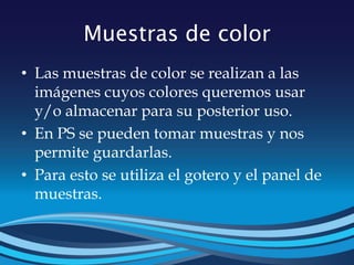 Muestras de color
• Las muestras de color se realizan a las
imágenes cuyos colores queremos usar
y/o almacenar para su posterior uso.
• En PS se pueden tomar muestras y nos
permite guardarlas.
• Para esto se utiliza el gotero y el panel de
muestras.
 