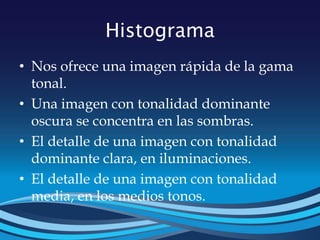Histograma
• Nos ofrece una imagen rápida de la gama
tonal.
• Una imagen con tonalidad dominante
oscura se concentra en las sombras.
• El detalle de una imagen con tonalidad
dominante clara, en iluminaciones.
• El detalle de una imagen con tonalidad
media, en los medios tonos.
 