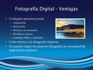 Fotografía Digital - Ventajas
• Cualquier persona puede:
– Ampliarlas
– Reducirlas
– Realizar un encuadre
– Rectificar colores
– Cambiar brillo y contraste
• Costo menor a la fotografía impresa.
• Se pueden elegir las mejores fotografía sin necesidad de
imprimirlas primero.
 