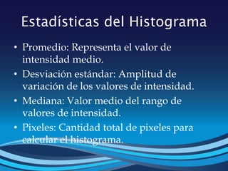 Estadísticas del Histograma
• Promedio: Representa el valor de
intensidad medio.
• Desviación estándar: Amplitud de
variación de los valores de intensidad.
• Mediana: Valor medio del rango de
valores de intensidad.
• Pixeles: Cantidad total de pixeles para
calcular el histograma.
 