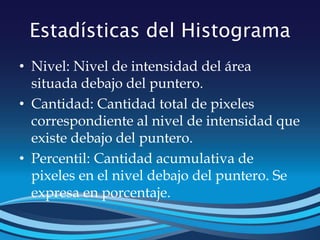 Estadísticas del Histograma
• Nivel: Nivel de intensidad del área
situada debajo del puntero.
• Cantidad: Cantidad total de pixeles
correspondiente al nivel de intensidad que
existe debajo del puntero.
• Percentil: Cantidad acumulativa de
pixeles en el nivel debajo del puntero. Se
expresa en porcentaje.
 