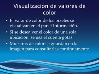 Visualización de valores de
color
• El valor de color de los pixeles se
visualizan en el panel Información.
• Si se desea ver el color de una sola
ubicación, se usa el cuenta gotas.
• Muestras de color se guardan en la
imagen para consultarlas continuamente.
 