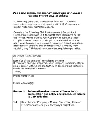 CBP PRE-ASSESSMENT IMPORT AUDIT QUESTIONNAIRE
Presented by Brent Claypool, LCB/CCS
To avoid any penalties, it's essential American Importers
have written procedures that comply with U.S. Customs and
Border Protection (CBP) Regulations.
Complete the following CBP Pre-Assessment Import Audit
Questionnaire and save in it Microsoft Word Document or PDF
file format, which enables your Company to identify all non-
compliant areas related to its imported merchandise, and to
allow your Company to implement its written Import compliant
procedures to prevent and/or mitigate your Company from
receiving any CBP-issued non-compliant regulatory penalties.
CONTACT INFORMATION
Name(s) of the person(s) completing the form:
If there are multiple preparers, your company should identify a
single person with whom the CBP Audit team should contact to
clarify the company’s answers.
Title(s):
Phone Number(s):
E-mail Address(s):
Section 1 – Information about (name of Importer’s)
organization and policy and procedures related
to CBP activities.
1.1 Describe your Company’s Mission Statement, Code of
Ethics/Conduct, and your Company’s Objectives.
 