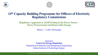 14th Capacity Building Programme for Officers of Electricity Regulatory Commissions - March 1 – 3, 2021 | IIT Kanpur
14th Capacity Building Programme for Officers of Electricity Regulatory Commissions - March 1 – 3, 2021 | IIT Kanpur 1
14th Capacity Building Programme for Officers of Electricity
Regulatory Commissions
RegulatoryApproach to Tariff Setting in the Power Sector –
Power Procurement and Renewable Energy
March 1 – 3, 2021 | IIT Kanpur
Organised by
Centre for Energy Regulation
Department of Industrial and Management Engineering
Indian Institute of Technology Kanpur
 