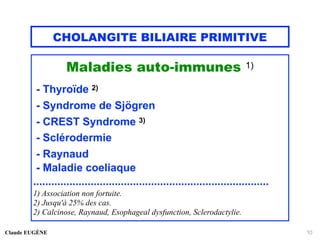 CHOLANGITE BILIAIRE PRIMITIVE
Maladies auto-immunes 1)
- Thyroïde 2)
- Syndrome de Sjögren
- CREST Syndrome 3)
- Sclérodermie
- Raynaud
- Maladie coeliaque
..............................................................................
1) Association non fortuite.
2) Jusqu'à 25% des cas.
2) Calcinose, Raynaud, Esophageal dysfunction, Sclerodactylie.
Claude EUGÈNE 10
 