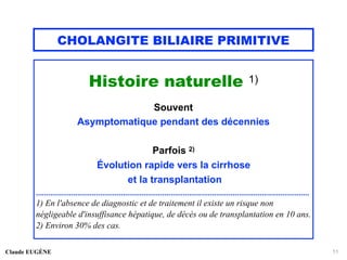CHOLANGITE BILIAIRE PRIMITIVE
Histoire naturelle 1)
Souvent
Asymptomatique pendant des décennies
Parfois 2)
Évolution rapide vers la cirrhose
et la transplantation
....................................................................................................................................
1) En l'absence de diagnostic et de traitement il existe un risque non
négligeable d'insuffisance hépatique, de décès ou de transplantation en 10 ans.
2) Environ 30% des cas.
Claude EUGÈNE 11
 