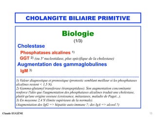 CHOLANGITE BILIAIRE PRIMITIVE
Biologie
(1/3)
Cholestase
Phosphatases alcalines 1)
GGT 2) (ou 5' nucleotidase, plus spécifique de la cholestase)
Augmentation des gammaglobulines
IgM 3)
....................................................................................................................................
1) Valeur diagnostique et pronostique (pronostic semblant meilleur si les phosphatases
alcalines restent < 1,5 N).
2) Gamma-glutamyl transferase (transpeptidase). Son augmentation concomitante
renforce l'idée que l'augmentation des phosphatases alcalines traduit une cholestase,
plutôt qu'une origine osseuse (croissance, métastases, maladie de Paget...).
3) En moyenne 2,4 N (limite supérieure de la normale).
(Augmentation des IgG => hépatite auto-immune ?; des IgA => alcool ?)
Claude EUGÈNE 13
 