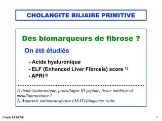 CHOLANGITE BILIAIRE PRIMITIVE
Des biomarqueurs de fibrose ?
On été étudiés
- Acide hyaluronique
- ELF (Enhanced Liver Fibrosis) score 1)
- APRI 2)
.........................................................................
1) Acide hyaluronique, procollagen III peptide, tissue inhibitor of
metalloproteinase 1
2) Aspartate aminotransferase (ASAT)/plaquettes ratio.
Claude EUGÈNE 16
 