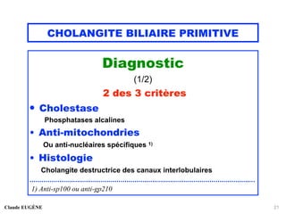 CHOLANGITE BILIAIRE PRIMITIVE
Diagnostic
(1/2)
2 des 3 critères
• Cholestase
Phosphatases alcalines
• Anti-mitochondries
Ou anti-nucléaires spécifiques 1)
• Histologie
Cholangite destructrice des canaux interlobulaires
..................................................................................................................
1) Anti-sp100 ou anti-gp210
Claude EUGÈNE 21
 