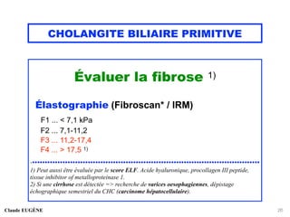 CHOLANGITE BILIAIRE PRIMITIVE
Évaluer la fibrose 1)
Élastographie (Fibroscan* / IRM)
F1 ... < 7,1 kPa
F2 ... 7,1-11,2
F3 ... 11,2-17,4
F4 ... > 17,5 1)
...........................................................................................
1) Peut aussi être évaluée par le score ELF. Acide hyaluronique, procollagen III peptide,
tissue inhibitor of metalloproteinase 1.
2) Si une cirrhose est détectée => recherche de varices oesophagiennes, dépistage
échographique semestriel du CHC (carcinome hépatocellulaire).
Claude EUGÈNE 26
 