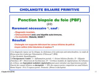 CHOLANGITE BILIAIRE PRIMITIVE
Ponction biopsie du foie (PBF)
(2/2)
Rarement nécessaire 1), sauf :
- Diagnostic incertain,
- Chevauchement avec une hépatite auto-immune,
- Co-morbidité: Obésité, NASH 2)
Résultat
Cholangite non suppurée détruisant les canaux biliaires de petit et
moyen calibre (inter-lobulaires et septaux 3)
................................................................................................................................
1) Le diagnostic repose sur la clinique, la cholestase et les anticorps anti-mitochondries. Le stade de
fibrose peut être évalué par l'élastométrie (Fibroscan*, IRM).
2) Non Alcoholic SteatoHepatitis.
3) Classiquement 4 stades: I = Inflammation portale +/- lésions biliaires florides; II = Hépatite
d'interface; III = Distorsion de l'architecture; IV = Cirrhose (nodules de régénération). En l'absence
de cirrhose, une hyperplasie nodulaire régénérative peut aussi entraîner une hypertension portale.
Paucité des canaux biliaires ou ductopénie: < 50% des espaces portes comportent un canal biliaire.
Bonne biopsie: 10 à 15 espaces portes. Pronostic: fibrose et ductopénie.
Claude EUGÈNE 29
 
