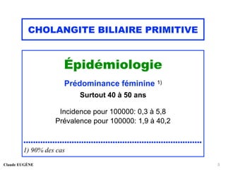 CHOLANGITE BILIAIRE PRIMITIVE
Épidémiologie
Prédominance féminine 1)
Surtout 40 à 50 ans
Incidence pour 100000: 0,3 à 5,8
Prévalence pour 100000: 1,9 à 40,2
..........................................................................
1) 90% des cas
Claude EUGÈNE 3
 
