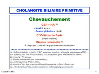 CHOLANGITE BILIAIRE PRIMITIVE
Chevauchement
CBP + HAI 1)
- ALAT 2) > 5 N 3)
- Gamma globuline > 1,5-2 N
Cf Critères de Paris
(diapo suivante)
Biopsie nécessaire 4)
Si diagnostic confirmé => ajout d'une corticothérapie 5)
......................................................................................................
1) Cholangite biliaire primitive (CBP) associée à des signes d'hépatite auto-immune (HAI),
soit d'emblée, soit lors de l'évolution de la CBP (parfois après de nombreuses années.
Environ 8 à 10% des cas.
2) Alanine aminotransferase (transaminase).
3) Limite supérieure de la normale.
4) Hépatite d'interface sévère et infiltrat inflammatoire riche en plasmocytes.
5) Le traitement doit être fonction des lésions histologiques prédominantes.
Claude EUGÈNE 34
 