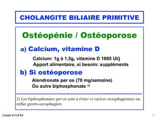 CHOLANGITE BILIAIRE PRIMITIVE
Ostéopénie / Ostéoporose
a) Calcium, vitamine D
Calcium: 1g à 1,5g, vitamine D 1000 UI/j
Apport alimentaire, si besoin: suppléments
b) Si ostéoporose
Alendronate per os (70 mg/semaine)
Ou autre biphosphonate 1)
....................................................................................
1) Les biphosphonates per os sont à éviter si varices oesophagiennes ou
reflux gastro-oesophagien.
Claude EUGÈNE 37
 