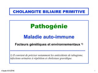 CHOLANGITE BILIAIRE PRIMITIVE
Pathogénie
Maladie auto-immune
Facteurs génétiques et environnementaux 1)
...................................................................................
1) Il convient de préciser notamment les antécédents de tabagisme,
infections urinaires à répétition et cholestase gravidique.
Claude EUGÈNE 4
 