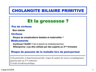 CHOLANGITE BILIAIRE PRIMITIVE
Et la grossesse ?
Pas de cirrhose
Bien tolérée
Cirrhose
Risque de complications foetales et maternelles 1)
Médicaments
Continuer l'AUDC 2) (et si besoin la cholestryramine)
Rifampicine: a pu être utilisée par des experts au 3ème trimestre
Risque de poussée de la maladie lors du post-partum
..........................................................................................................
1) En particulier si hypertension portale, risque de rupture de varices oesophagiennes
(gastroscopie au 2ème trimestre)
2) Acide ursodésoxycholique.
Claude EUGÈNE 40
 