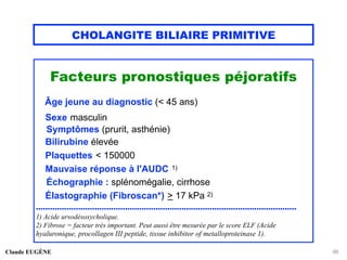 CHOLANGITE BILIAIRE PRIMITIVE
Facteurs pronostiques péjoratifs
Âge jeune au diagnostic (< 45 ans)
Sexe masculin
Symptômes (prurit, asthénie)
Bilirubine élevée
Plaquettes < 150000
Mauvaise réponse à l'AUDC 1)
Échographie : splénomégalie, cirrhose
Élastographie (Fibroscan*) > 17 kPa 2)
...............................................................................................................
1) Acide ursodésoxycholique.
2) Fibrose = facteur très important. Peut aussi être mesurée par le score ELF (Acide
hyaluronique, procollagen III peptide, tissue inhibitor of metalloproteinase 1).
Claude EUGÈNE 48
 