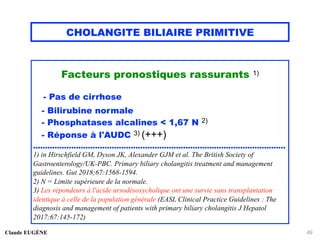 CHOLANGITE BILIAIRE PRIMITIVE
Facteurs pronostiques rassurants 1)
- Pas de cirrhose
- Bilirubine normale
- Phosphatases alcalines < 1,67 N 2)
- Réponse à l'AUDC 3) (+++)
..........................................................................................................
1) in Hirschfield GM, Dyson JK, Alexander GJM et al. The British Society of
Gastroenterology/UK-PBC. Primary biliary cholangitis treatment and management
guidelines. Gut 2018;67:1568-1594.
2) N = Limite supérieure de la normale.
3) Les répondeurs à l'acide ursodésoxycholique ont une survie sans transplantation
identique à celle de la population générale (EASL Clinical Practice Guidelines : The
diagnosis and management of patients with primary biliary cholangitis J Hepatol
2017;67:145-172)
Claude EUGÈNE 49
 