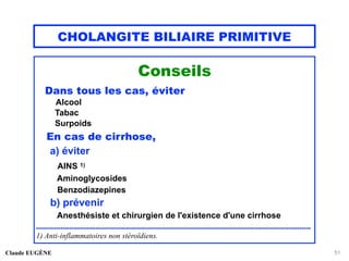 CHOLANGITE BILIAIRE PRIMITIVE
Conseils
Dans tous les cas, éviter
Alcool
Tabac
Surpoids
En cas de cirrhose,
a) éviter
AINS 1)
Aminoglycosides
Benzodiazepines
b) prévenir
Anesthésiste et chirurgien de l'existence d'une cirrhose
..............................................................................................................................
1) Anti-inflammatoires non stéroïdiens.
Claude EUGÈNE 51
 