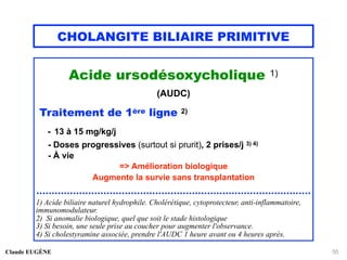 CHOLANGITE BILIAIRE PRIMITIVE
Acide ursodésoxycholique 1)
(AUDC)
Traitement de 1ère ligne 2)
- 13 à 15 mg/kg/j
- Doses progressives (surtout si prurit), 2 prises/j 3) 4)
- À vie
=> Amélioration biologique
Augmente la survie sans transplantation
..........................................................................................
1) Acide biliaire naturel hydrophile. Cholérétique, cytoprotecteur, anti-inflammatoire,
immunomodulateur.
2) Si anomalie biologique, quel que soit le stade histologique
3) Si besoin, une seule prise au coucher pour augmenter l'observance.
4) Si cholestyramine associée, prendre l'AUDC 1 heure avant ou 4 heures après.
Claude EUGÈNE 55
 