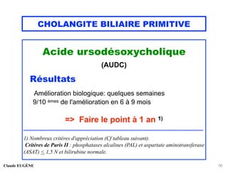 CHOLANGITE BILIAIRE PRIMITIVE
Acide ursodésoxycholique
(AUDC)
Résultats
Amélioration biologique: quelques semaines
9/10 èmes de l'amélioration en 6 à 9 mois
=> Faire le point à 1 an 1)
..............................................................................................................................
1) Nombreux critères d'appréciation (Cf tableau suivant).
Critères de Paris II : phosphatases alcalines (PAL) et aspartate aminotransferase
(ASAT) < 1,5 N et bilirubine normale.
Claude EUGÈNE 56
 