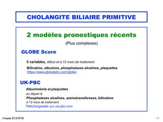 CHOLANGITE BILIAIRE PRIMITIVE
2 modèles pronostiques récents
(Plus complexes)
GLOBE Score
5 variables, début et à 12 mois de traitement
Bilirubine, albumine, phosphatases alcalines, plaquettes
https://www.globalpbc.com/globe
UK-PBC
Albuminémie et plaquettes
au départ &
Phosphatases alcalines, aminotransferases, bilirubine
à 12 mois de traitement
Téléchargeable sur uk-pbc.com
Claude EUGÈNE 59
 