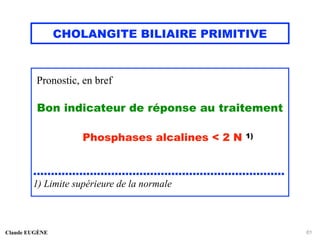 CHOLANGITE BILIAIRE PRIMITIVE
Pronostic, en bref
Bon indicateur de réponse au traitement
Phosphases alcalines < 2 N 1)
.......................................................................
1) Limite supérieure de la normale
Claude EUGÈNE 61
 