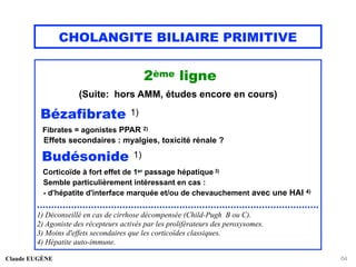 CHOLANGITE BILIAIRE PRIMITIVE
2ème ligne
(Suite: hors AMM, études encore en cours)
Bézafibrate 1)
Fibrates = agonistes PPAR 2)
Effets secondaires : myalgies, toxicité rénale ?
Budésonide 1)
Corticoïde à fort effet de 1er passage hépatique 3)
Semble particulièrement intéressant en cas :
- d'hépatite d'interface marquée et/ou de chevauchement avec une HAI 4)
...................................................................................................
1) Déconseillé en cas de cirrhose décompensée (Child-Pugh B ou C).
2) Agoniste des récepteurs activés par les proliférateurs des peroxysomes.
3) Moins d'effets secondaires que les corticoïdes classiques.
4) Hépatite auto-immune.
Claude EUGÈNE 64
 