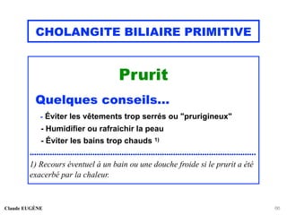 CHOLANGITE BILIAIRE PRIMITIVE
Prurit
Quelques conseils...
- Éviter les vêtements trop serrés ou "prurigineux"
- Humidifier ou rafraichir la peau
- Éviter les bains trop chauds 1)
.....................................................................................................
1) Recours éventuel à un bain ou une douche froide si le prurit a été
exacerbé par la chaleur.
Claude EUGÈNE 66
 